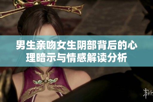 男生亲吻女生阴部背后的心理暗示与情感解读分析