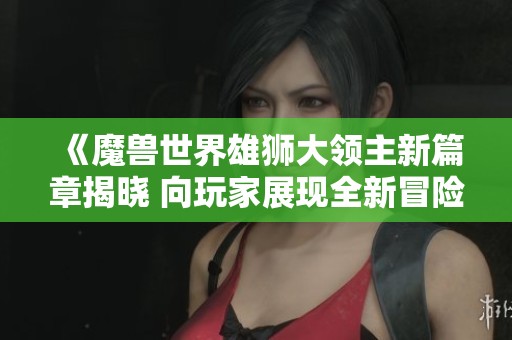 《魔兽世界雄狮大领主新篇章揭晓 向玩家展现全新冒险体验》