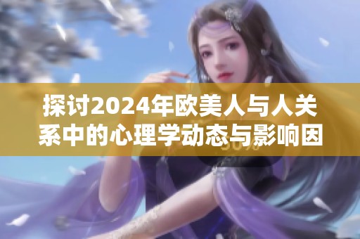 探讨2024年欧美人与人关系中的心理学动态与影响因素分析