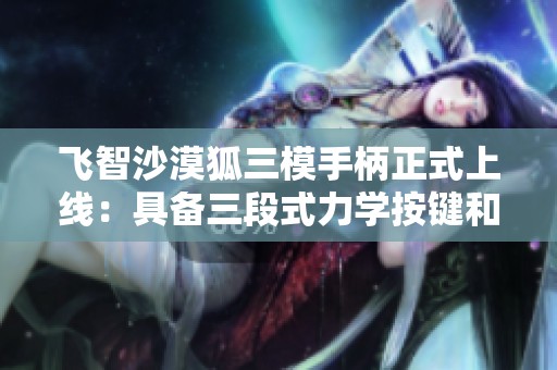 飞智沙漠狐三模手柄正式上线：具备三段式力学按键和霍尔摇杆设计