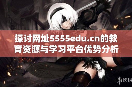 探讨网址5555edu.cn的教育资源与学习平台优势分析