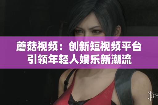 蘑菇视频：创新短视频平台引领年轻人娱乐新潮流