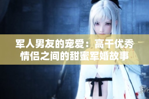 军人男友的宠爱：高干优秀情侣之间的甜蜜军婚故事