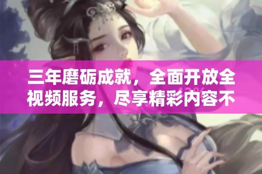 三年磨砺成就，全面开放全视频服务，尽享精彩内容不花钱