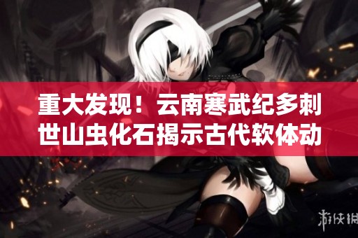 重大发现！云南寒武纪多刺世山虫化石揭示古代软体动物的奥秘