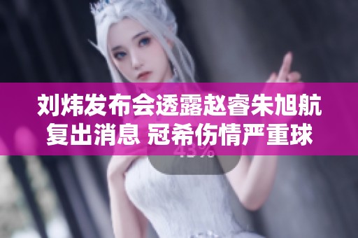 刘炜发布会透露赵睿朱旭航复出消息 冠希伤情严重球队面临挑战