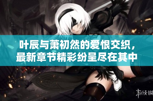 叶辰与萧初然的爱恨交织，最新章节精彩纷呈尽在其中