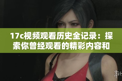 17c视频观看历史全记录：探索你曾经观看的精彩内容和每个瞬间