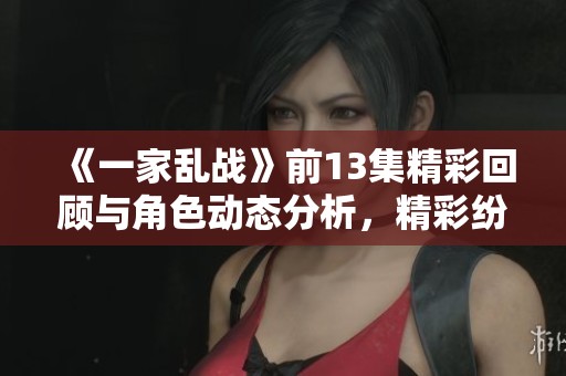 《一家乱战》前13集精彩回顾与角色动态分析，精彩纷呈不容错过