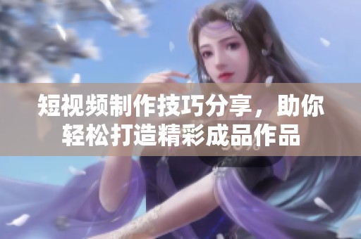 短视频制作技巧分享，助你轻松打造精彩成品作品