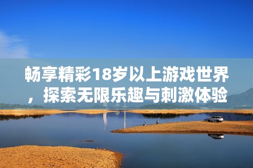 畅享精彩18岁以上游戏世界，探索无限乐趣与刺激体验的全新游戏中心