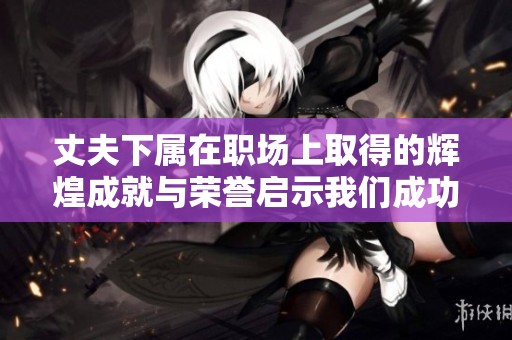 丈夫下属在职场上取得的辉煌成就与荣誉启示我们成功的秘诀