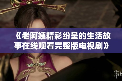 《老阿姨精彩纷呈的生活故事在线观看完整版电视剧》