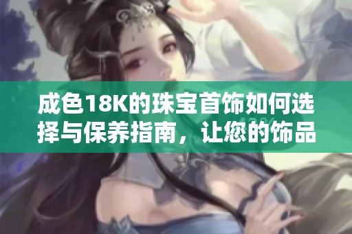 成色18K的珠宝首饰如何选择与保养指南，让您的饰品常保如新