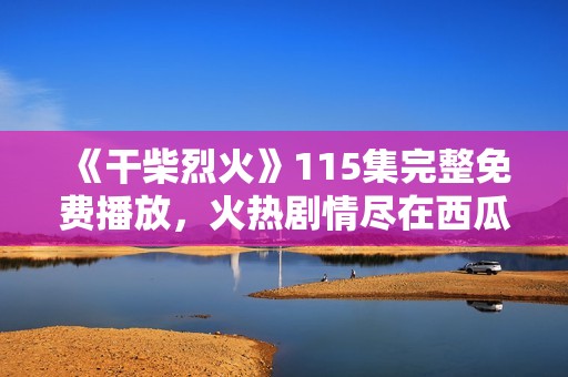 《干柴烈火》115集完整免费播放，火热剧情尽在西瓜视频等你观看！
