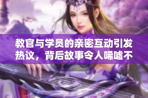 教官与学员的亲密互动引发热议，背后故事令人唏嘘不已