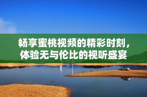 畅享蜜桃视频的精彩时刻，体验无与伦比的视听盛宴