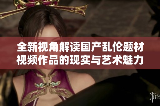 全新视角解读国产乱伦题材视频作品的现实与艺术魅力