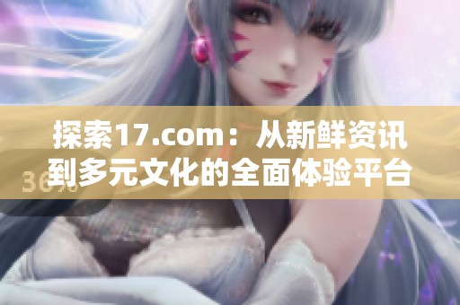 探索17.com：从新鲜资讯到多元文化的全面体验平台