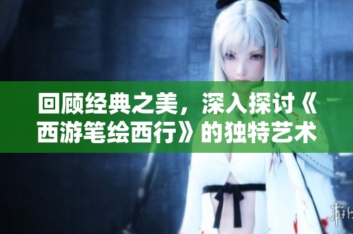 回顾经典之美，深入探讨《西游笔绘西行》的独特艺术魅力与番剧魅力