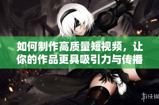 如何制作高质量短视频，让你的作品更具吸引力与传播力