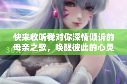 快来收听我对你深情倾诉的母亲之歌，唤醒彼此的心灵共鸣。