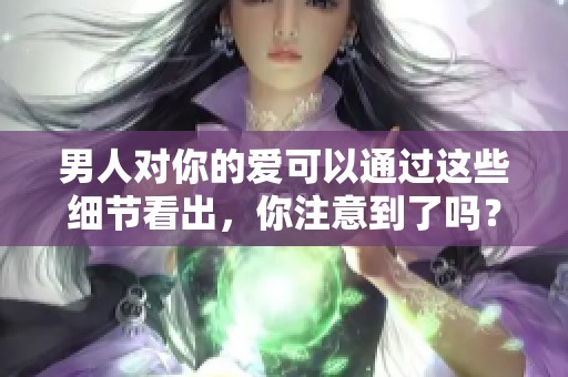 男人对你的爱可以通过这些细节看出，你注意到了吗？