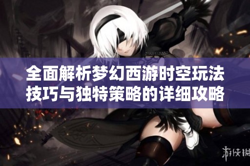 全面解析梦幻西游时空玩法技巧与独特策略的详细攻略