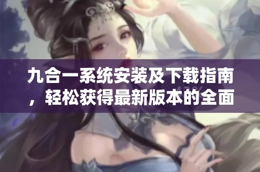 九合一系统安装及下载指南，轻松获得最新版本的全面教程