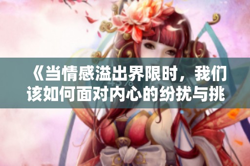 《当情感溢出界限时，我们该如何面对内心的纷扰与挑战》