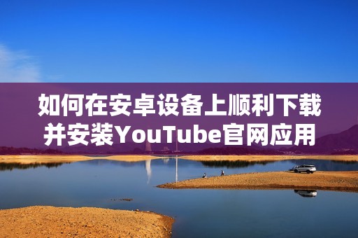 如何在安卓设备上顺利下载并安装YouTube官网应用程序指南