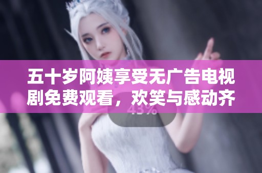 五十岁阿姨享受无广告电视剧免费观看，欢笑与感动齐飞扬