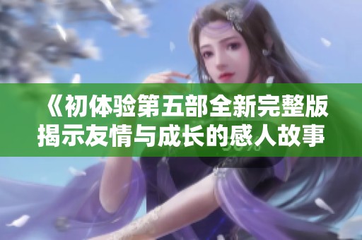 《初体验第五部全新完整版揭示友情与成长的感人故事》