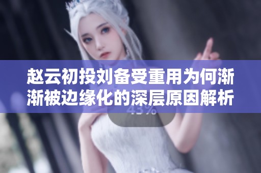 赵云初投刘备受重用为何渐渐被边缘化的深层原因解析