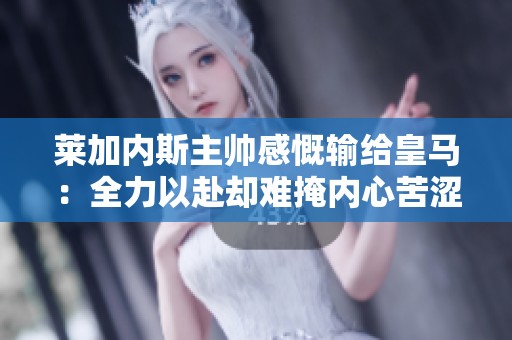 莱加内斯主帅感慨输给皇马：全力以赴却难掩内心苦涩