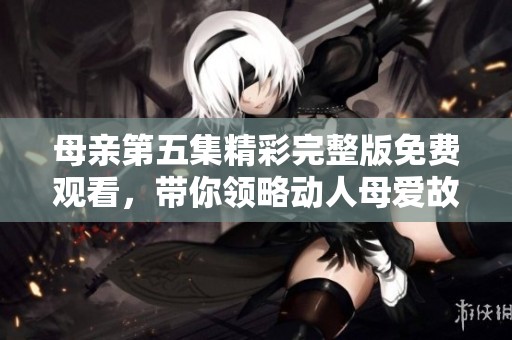 母亲第五集精彩完整版免费观看，带你领略动人母爱故事