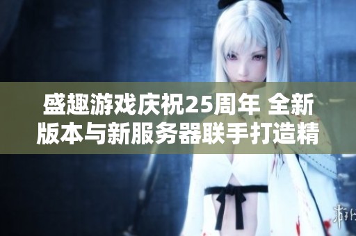 盛趣游戏庆祝25周年 全新版本与新服务器联手打造精彩体验