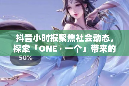 抖音小时报聚焦社会动态，探索「ONE · 一个」带来的新视角与影响
