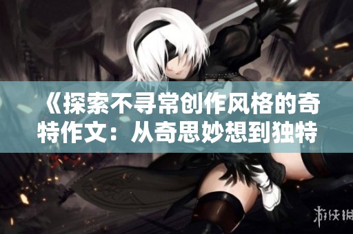 《探索不寻常创作风格的奇特作文：从奇思妙想到独特表达》