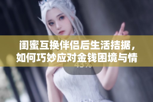 闺蜜互换伴侣后生活拮据，如何巧妙应对金钱困境与情感纠葛