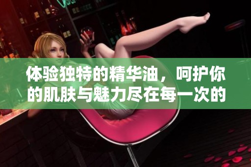 体验独特的精华油，呵护你的肌肤与魅力尽在每一次的摩擦中