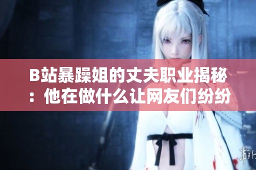 B站暴躁姐的丈夫职业揭秘：他在做什么让网友们纷纷好奇