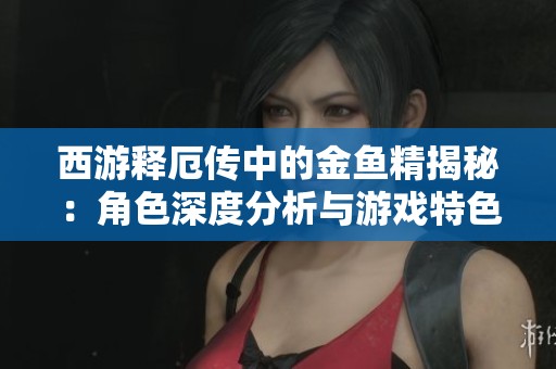 西游释厄传中的金鱼精揭秘：角色深度分析与游戏特色探讨