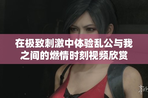 在极致刺激中体验乱公与我之间的燃情时刻视频欣赏
