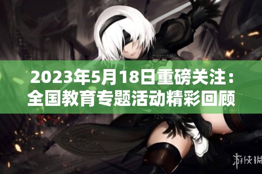 2023年5月18日重磅关注：全国教育专题活动精彩回顾与总结
