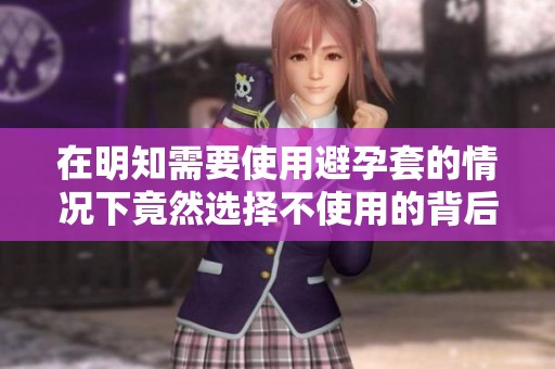 在明知需要使用避孕套的情况下竟然选择不使用的背后原因探讨