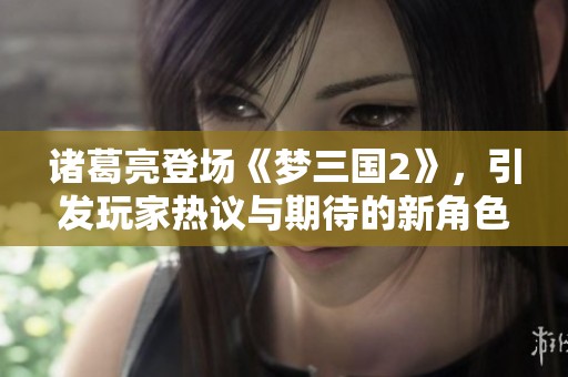 诸葛亮登场《梦三国2》，引发玩家热议与期待的新角色分析
