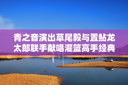 青之音演出草尾毅与置鲇龙太郎联手献唱灌篮高手经典主题曲