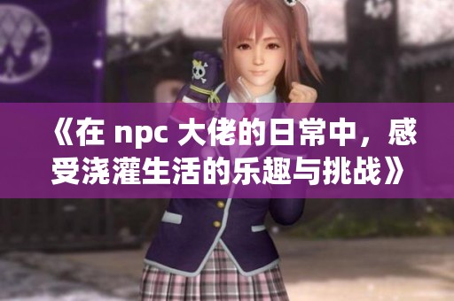 《在 npc 大佬的日常中，感受浇灌生活的乐趣与挑战》