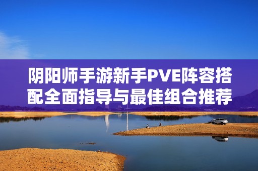 阴阳师手游新手PVE阵容搭配全面指导与最佳组合推荐